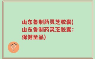 山东鲁制药灵芝胶囊(山东鲁制药灵芝胶囊：保健圣品)