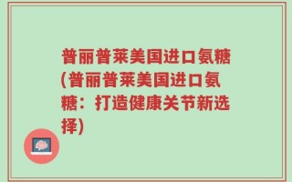 普丽普莱美国进口氨糖(普丽普莱美国进口氨糖：打造健康关节新选择)
