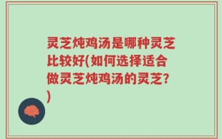 灵芝炖鸡汤是哪种灵芝比较好(如何选择适合做灵芝炖鸡汤的灵芝？)