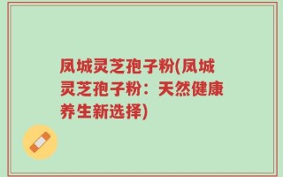 凤城灵芝孢子粉(凤城灵芝孢子粉：天然健康养生新选择)