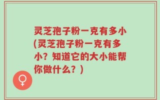 灵芝孢子粉一克有多小(灵芝孢子粉一克有多小？知道它的大小能帮你做什么？)