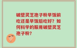 破壁灵芝孢子粉早饭前吃还是早饭后吃好？如何科学的服用破壁灵芝孢子粉？