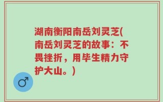 湖南衡阳南岳刘灵芝(南岳刘灵芝的故事：不畏挫折，用毕生精力守护大山。)