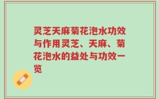灵芝天麻菊花泡水功效与作用灵芝、天麻、菊花泡水的益处与功效一览