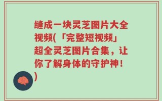 缝成一块灵芝图片大全视频(「完整短视频」超全灵芝图片合集，让你了解身体的守护神！)