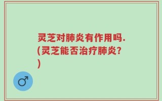 灵芝对肺炎有作用吗.(灵芝能否治疗肺炎？)