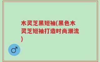 木灵芝黑短袖(黑色木灵芝短袖打造时尚潮流)