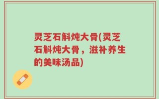 灵芝石斛炖大骨(灵芝石斛炖大骨，滋补养生的美味汤品)