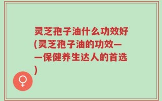 灵芝孢子油什么功效好(灵芝孢子油的功效——保健养生达人的首选)