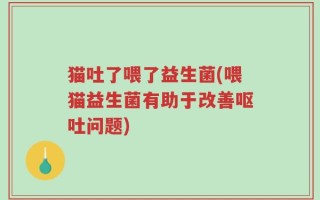猫吐了喂了益生菌(喂猫益生菌有助于改善呕吐问题)