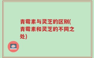 青霉素与灵芝的区别(青霉素和灵芝的不同之处)