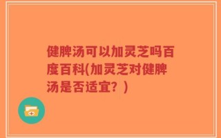 健脾汤可以加灵芝吗百度百科(加灵芝对健脾汤是否适宜？)
