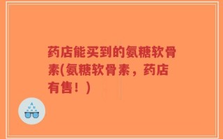 药店能买到的氨糖软骨素(氨糖软骨素，药店有售！)