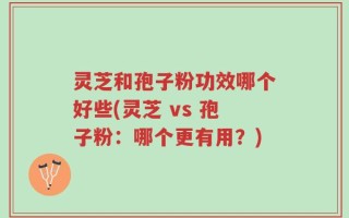 灵芝和孢子粉功效哪个好些(灵芝 vs 孢子粉：哪个更有用？)