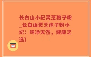 长白山小纪灵芝孢子粉_长白山灵芝孢子粉小纪：纯净天然，健康之选)