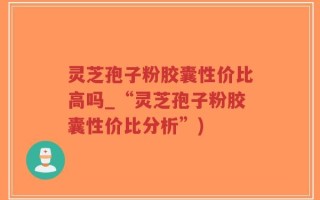 灵芝孢子粉胶囊性价比高吗_“灵芝孢子粉胶囊性价比分析”)