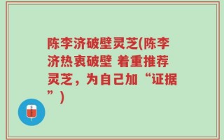 陈李济破壁灵芝(陈李济热衷破壁 着重推荐灵芝，为自己加“证据”)