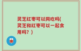 灵芝红枣可以同吃吗(灵芝和红枣可以一起食用吗？)