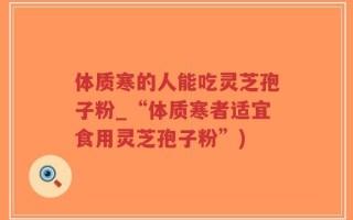 体质寒的人能吃灵芝孢子粉_“体质寒者适宜食用灵芝孢子粉”)