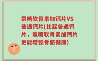 氨糖软骨素加钙片VS普通钙片(比起普通钙片，氨糖软骨素加钙片更能增强骨骼健康)