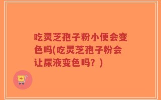吃灵芝孢子粉小便会变色吗(吃灵芝孢子粉会让尿液变色吗？)
