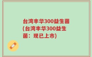 台湾丰华300益生菌(台湾丰华300益生菌：现已上市)