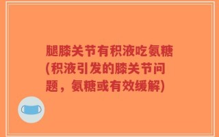 腿膝关节有积液吃氨糖(积液引发的膝关节问题，氨糖或有效缓解)