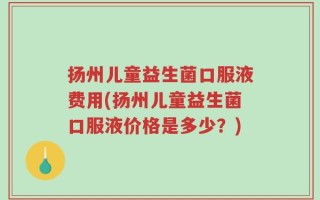 扬州儿童益生菌口服液费用(扬州儿童益生菌口服液价格是多少？)