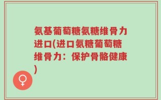 氨基葡萄糖氨糖维骨力进口(进口氨糖葡萄糖维骨力：保护骨骼健康)