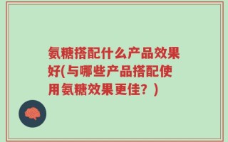 氨糖搭配什么产品效果好(与哪些产品搭配使用氨糖效果更佳？)