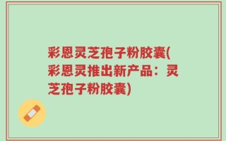 彩恩灵芝孢子粉胶囊(彩恩灵推出新产品：灵芝孢子粉胶囊)