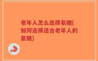 老年人怎么选择氨糖(如何选择适合老年人的氨糖)