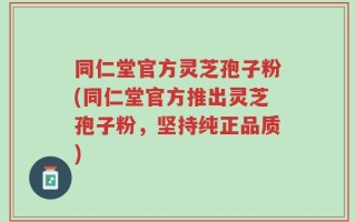 同仁堂官方灵芝孢子粉(同仁堂官方推出灵芝孢子粉，坚持纯正品质)