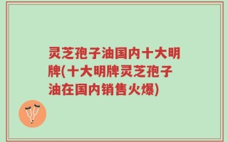 灵芝孢子油国内十大明牌(十大明牌灵芝孢子油在国内销售火爆)