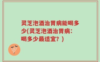 灵芝泡酒治胃病能喝多少(灵芝泡酒治胃病：喝多少最适宜？)