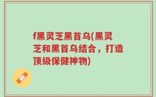 f黑灵芝黑首乌(黑灵芝和黑首乌结合，打造顶级保健神物)