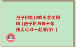 孢子粉能和蜂王浆同服吗 (孢子粉与蜂王浆是否可以一起服用？)