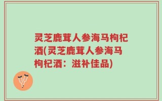 灵芝鹿茸人参海马枸杞酒(灵芝鹿茸人参海马枸杞酒：滋补佳品)