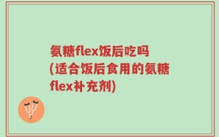 氨糖flex饭后吃吗(适合饭后食用的氨糖flex补充剂)