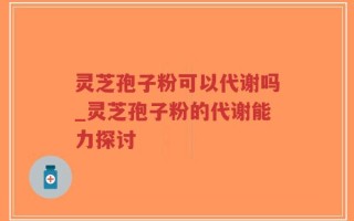 灵芝孢子粉可以代谢吗_灵芝孢子粉的代谢能力探讨
