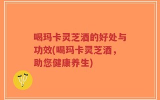 喝玛卡灵芝酒的好处与功效(喝玛卡灵芝酒，助您健康养生)