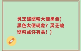灵芝破壁粉大便黑色(黑色大便现象？灵芝破壁粉或许有关！)