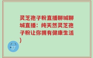 灵芝孢子粉直播聊城聊城直播：纯天然灵芝孢子粉让你拥有健康生活)