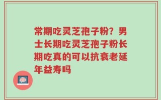 常期吃灵芝孢子粉？男士长期吃灵芝孢子粉长期吃真的可以抗衰老延年益寿吗