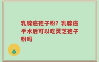 乳腺癌孢子粉？乳腺癌手术后可以吃灵芝孢子粉吗