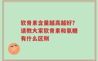 软骨素含量越高越好？请教大家软骨素和氨糖有什么区别