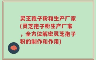 灵芝孢子粉和生产厂家(灵芝孢子粉生产厂家，全方位解密灵芝孢子粉的制作和作用)