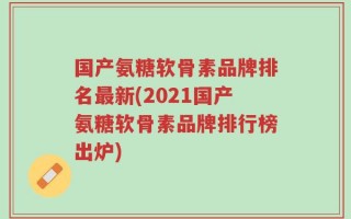 国产氨糖软骨素品牌排名最新(2021国产氨糖软骨素品牌排行榜出炉)