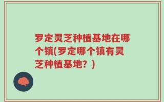 罗定灵芝种植基地在哪个镇(罗定哪个镇有灵芝种植基地？)