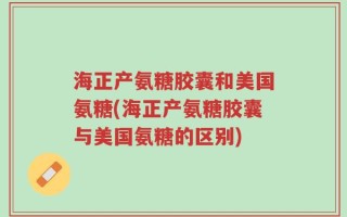 海正产氨糖胶囊和美国氨糖(海正产氨糖胶囊与美国氨糖的区别)